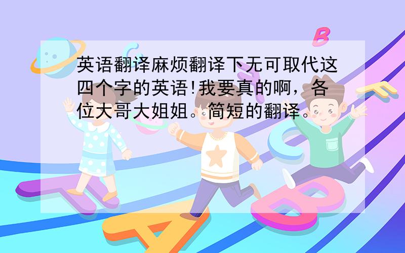 英语翻译麻烦翻译下无可取代这四个字的英语!我要真的啊，各位大哥大姐姐。简短的翻译。