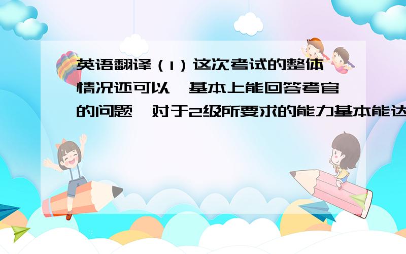 英语翻译（1）这次考试的整体情况还可以,基本上能回答考官的问题,对于2级所要求的能力基本能达到,但是孩子缺乏一点自信,声音比较小,对于话题的叙述不能尽可能说得很多；有以下几点建