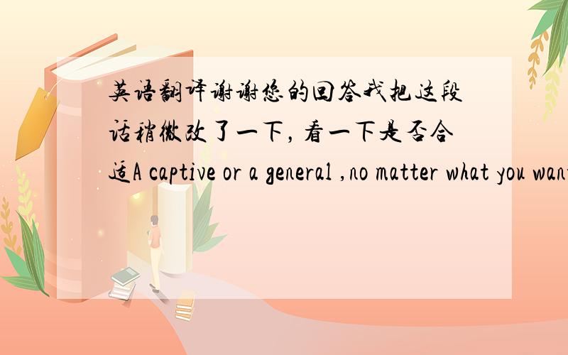 英语翻译谢谢您的回答我把这段话稍微改了一下，看一下是否合适A captive or a general ,no matter what you want to be in the field of your future,let it go as nature.But ,you should remember:All the things depend on yourself.