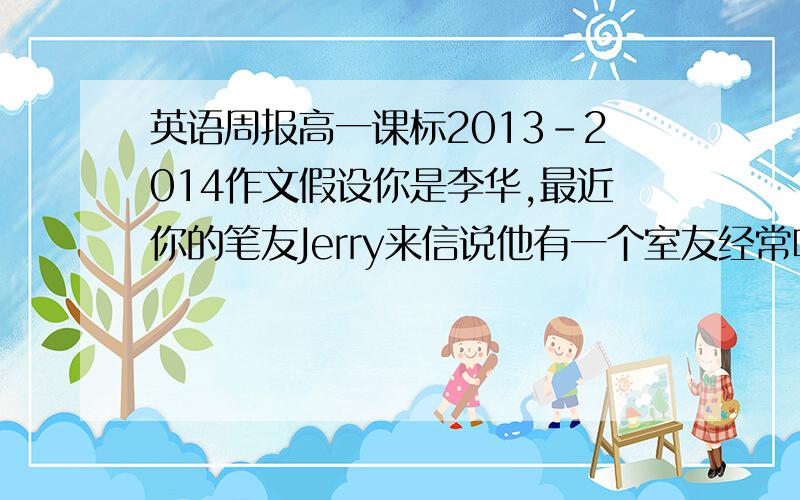 英语周报高一课标2013-2014作文假设你是李华,最近你的笔友Jerry来信说他有一个室友经常听音乐到深夜,导致他无法入睡.他很苦恼不知道如何解决这个问题.请你给他写一封回信,提出你的建议.