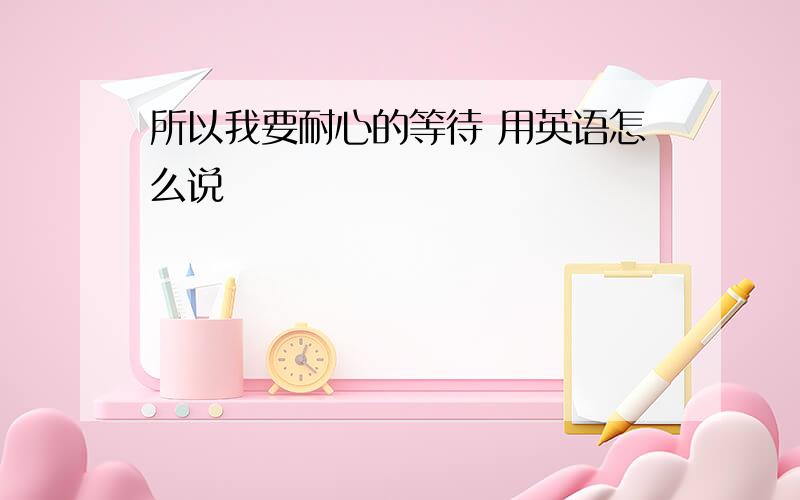 所以我要耐心的等待 用英语怎么说