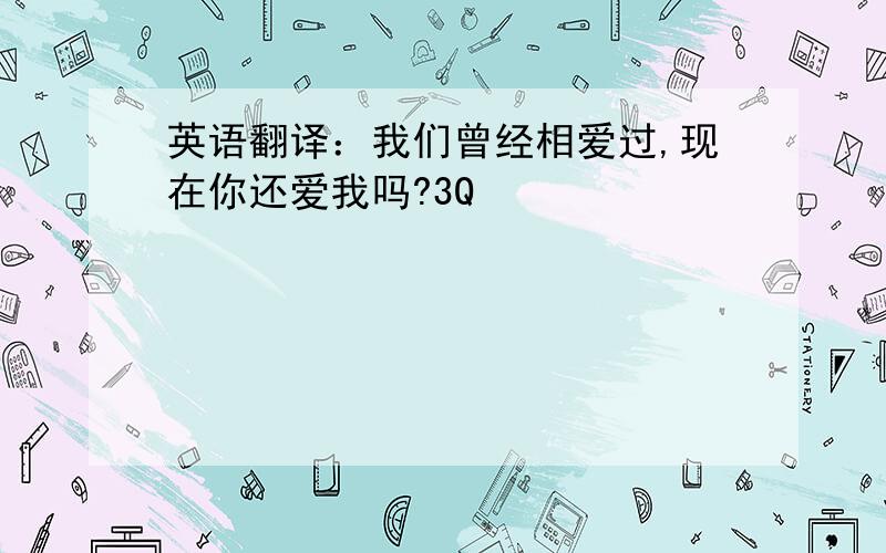 英语翻译：我们曾经相爱过,现在你还爱我吗?3Q