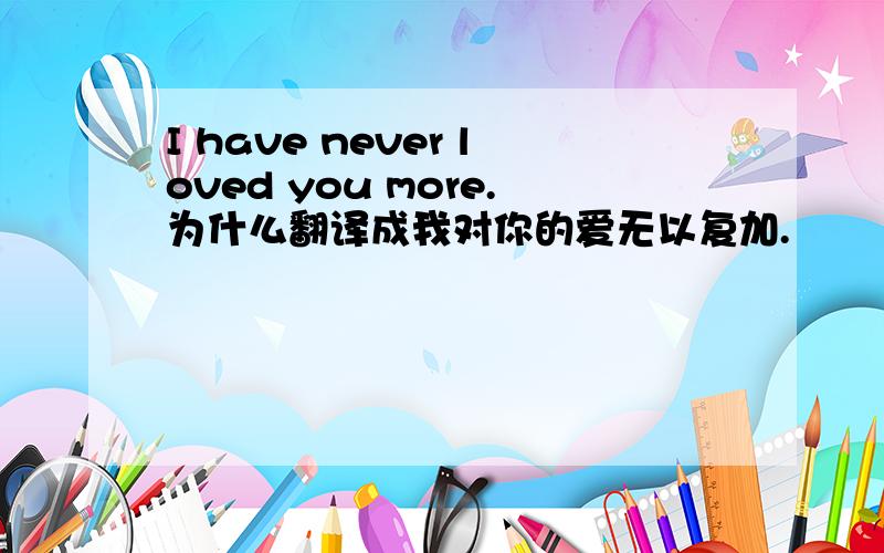 I have never loved you more.为什么翻译成我对你的爱无以复加.