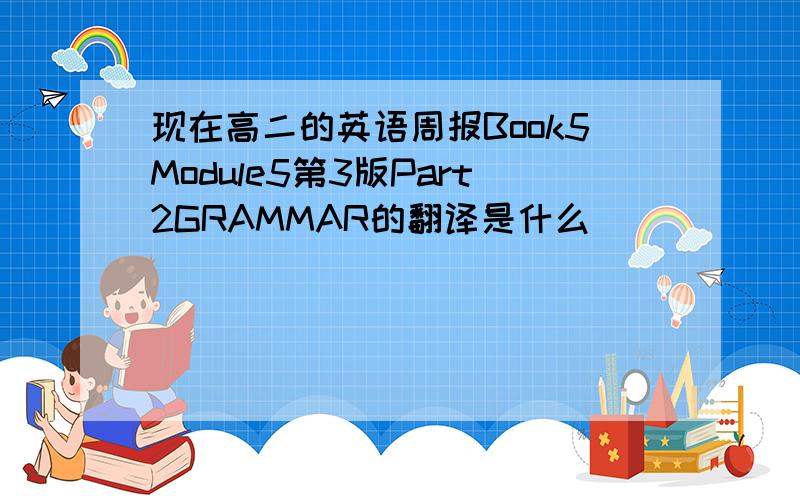 现在高二的英语周报Book5Module5第3版Part2GRAMMAR的翻译是什么