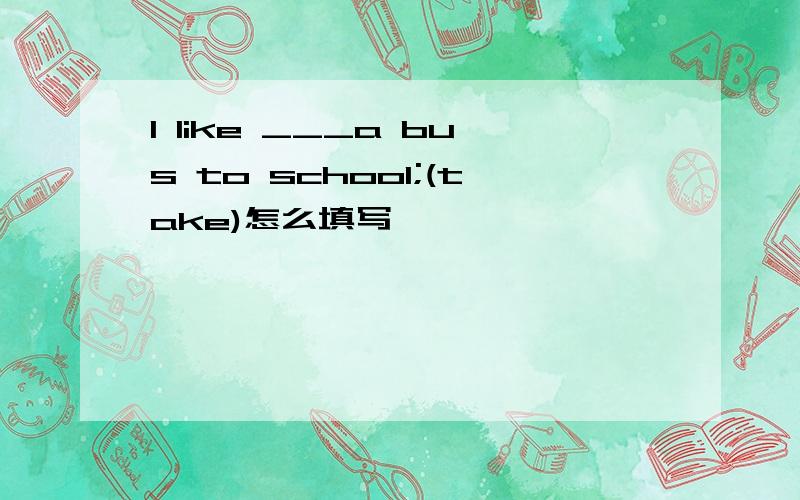 I like ___a bus to school;(take)怎么填写