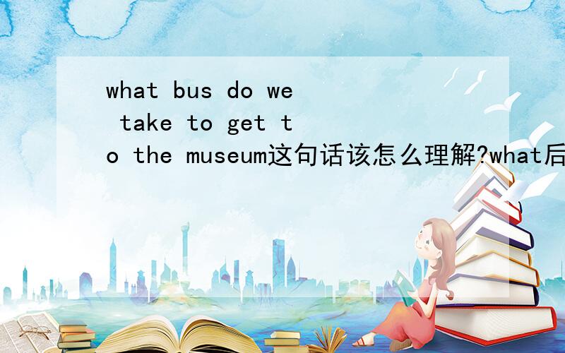 what bus do we take to get to the museum这句话该怎么理解?what后面加名词是表示疑问吗?这句话的谓语是take to,还是get,get或to get是做什么的?