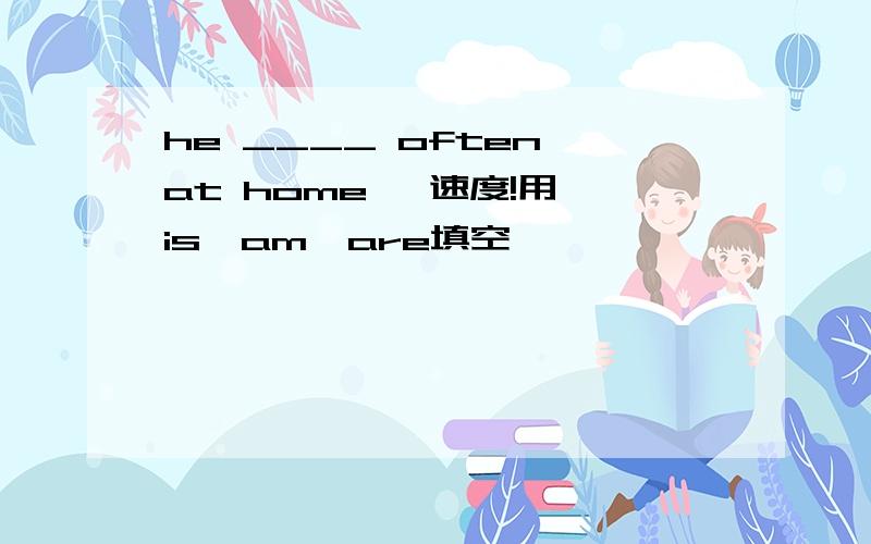 he ____ often at home   速度!用is、am、are填空