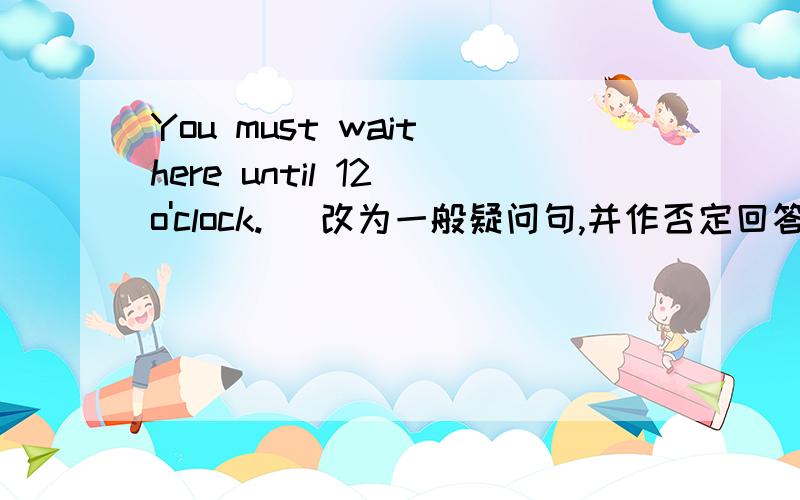 You must wait here until 12 o'clock. （改为一般疑问句,并作否定回答)___ ___ wait...clock? NO,you___