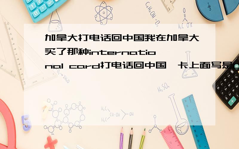 加拿大打电话回中国我在加拿大买了那种international card打电话回中国,卡上面写是0.3c/minute,但是我用手机按照卡上的提示拨号出去,每次打十分钟就消耗了几百分钟的时间.一张5$的卡只能打五