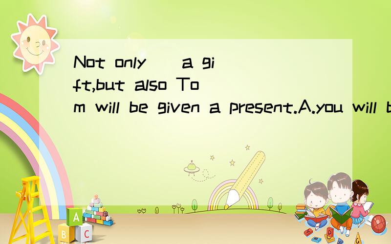 Not only__a gift,but also Tom will be given a present.A.you will be given to B.will you be given toC.you does be given to D.does help be given to
