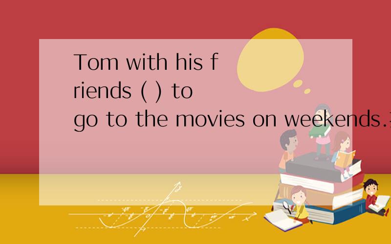 Tom with his friends ( ) to go to the movies on weekends.括号里应该填like 还是likes?