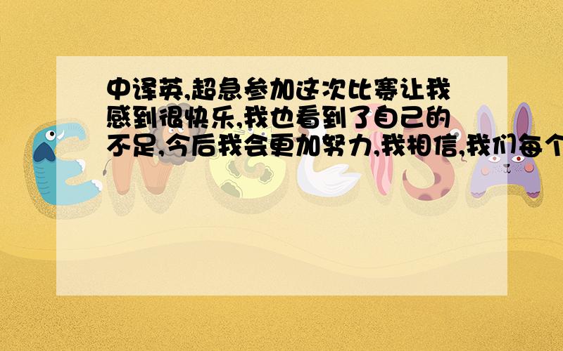 中译英,超急参加这次比赛让我感到很快乐,我也看到了自己的不足,今后我会更加努力,我相信,我们每个人都是最棒的.