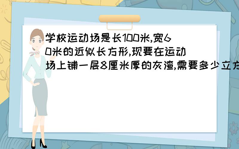 学校运动场是长100米,宽60米的近似长方形,现要在运动场上铺一层8厘米厚的灰渣,需要多少立方米的灰渣?大哥大姐帮帮忙