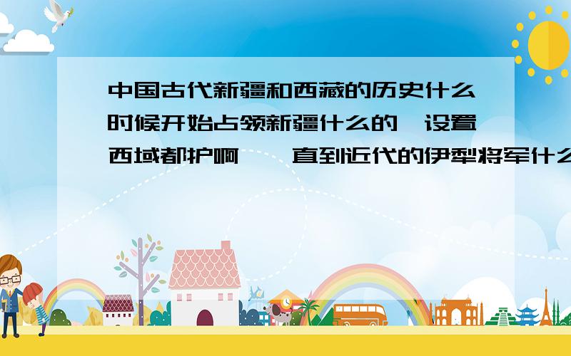 中国古代新疆和西藏的历史什么时候开始占领新疆什么的,设置西域都护啊、、直到近代的伊犁将军什么的 只需要发这些东西就行,只需要告诉我什么年代发生什么事就好了,不必太详细的,