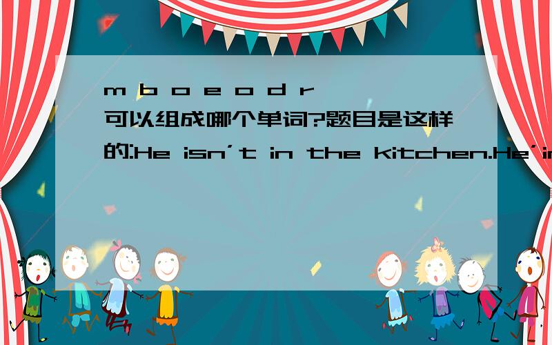 m b o e o d r 可以组成哪个单词?题目是这样的:He isn’t in the kitchen.He’in the_______(m b o eo d r)now.