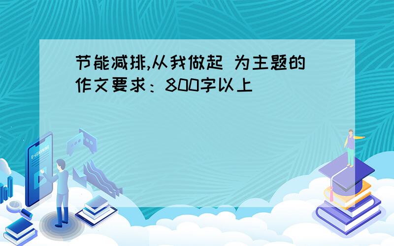 节能减排,从我做起 为主题的作文要求：800字以上