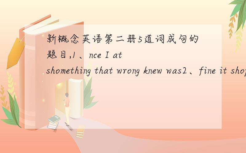 新概念英语第二册5道词成句的题目,1、nce I at shomething that wrong knew was2、fine it shopping will is tomorro go if we3、there furing the is top mountains of snow winter the at4、please speak pay when to grammar attention you5、ca