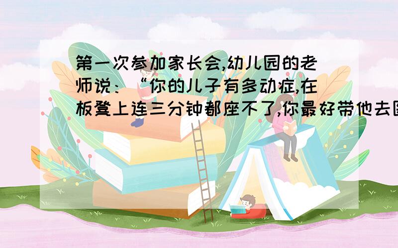 第一次参加家长会,幼儿园的老师说：“你的儿子有多动症,在板凳上连三分钟都座不了,你最好带他去医院看用简洁的语言概括故事主要内容.