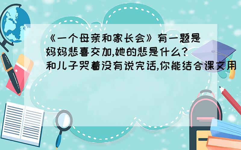 《一个母亲和家长会》有一题是妈妈悲喜交加,她的悲是什么?和儿子哭着没有说完话,你能结合课文用“是您……是您……是您……写一句话吗