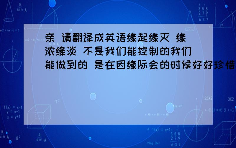 亲 请翻译成英语缘起缘灭 缘浓缘淡 不是我们能控制的我们能做到的 是在因缘际会的时候好好珍惜那段短暂的时光 即使艰难.希望能帮到我，最好以类似诗歌形式的 一经采纳 多多加分 绝不