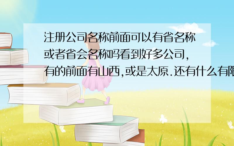 注册公司名称前面可以有省名称或者省会名称吗看到好多公司,有的前面有山西,或是太原.还有什么有限责任公司,我也想注册一个公司.想了解一下关于公司名称的有关规定等,有经历过的朋友