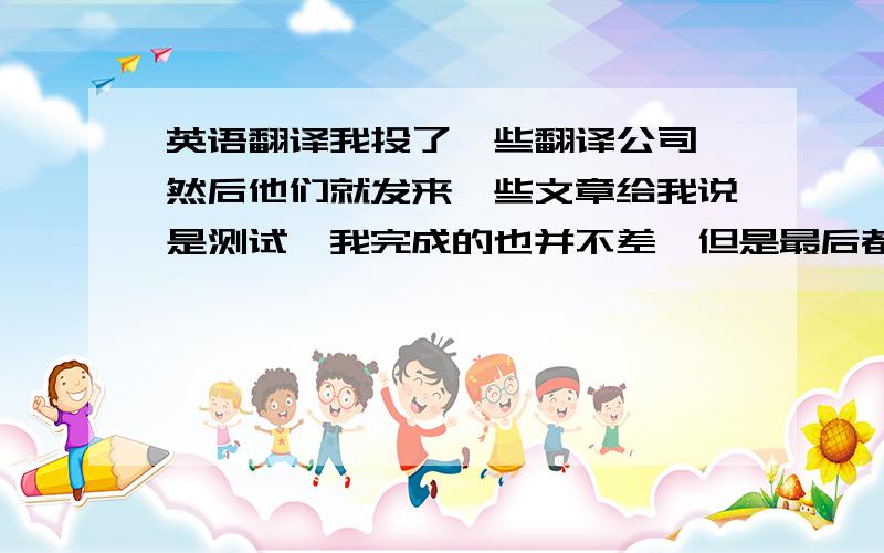 英语翻译我投了一些翻译公司,然后他们就发来一些文章给我说是测试,我完成的也并不差,但是最后都是没有消息的,会不会是骗取我们求职者的劳动成果呢?万一我是找别人给我翻译的,他们又