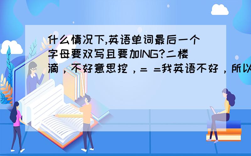 什么情况下,英语单词最后一个字母要双写且要加ING?二楼滴，不好意思挖，= =我英语不好，所以问问，如果您知道，