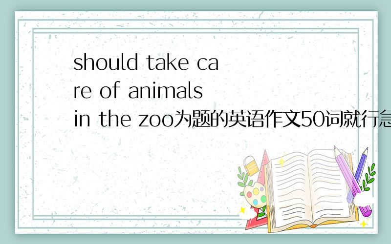 should take care of animals in the zoo为题的英语作文50词就行急求啊