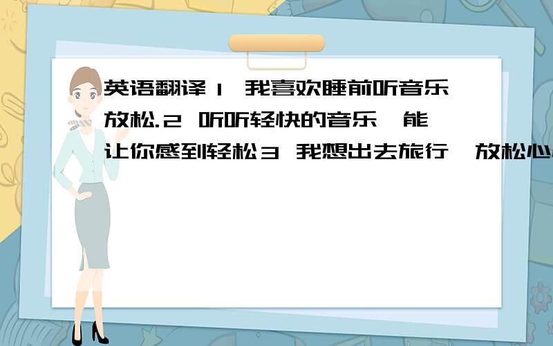 英语翻译１ 我喜欢睡前听音乐放松.２ 听听轻快的音乐,能让你感到轻松３ 我想出去旅行,放松心情.４ 你心情不好时,会做什么?／会去哪里?听音乐。／旅行 ／ 散步。是放松的好方法