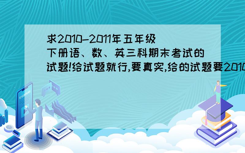 求2010-2011年五年级下册语、数、英三科期末考试的试题!给试题就行,要真实,给的试题要2010-2011年的,不要给以前的!答的好,给的更多财富