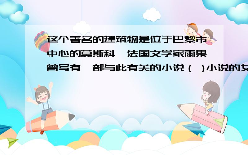 这个著名的建筑物是位于巴黎市中心的莫斯科,法国文学家雨果曾写有一部与此有关的小说（ )小说的女主人工