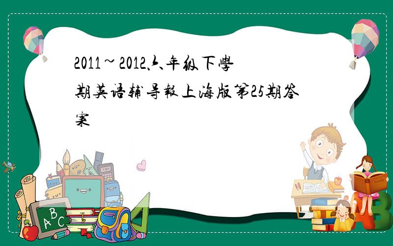 2011~2012六年级下学期英语辅导报上海版第25期答案