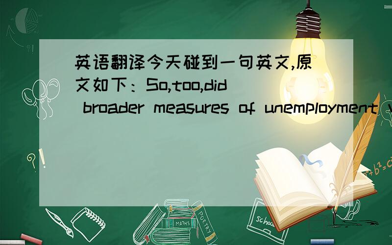 英语翻译今天碰到一句英文,原文如下：So,too,did broader measures of unemployment which include marginally attached workers and those who work only part time.文中附带翻译是：从广义失业率来看也是如此,广义失业率