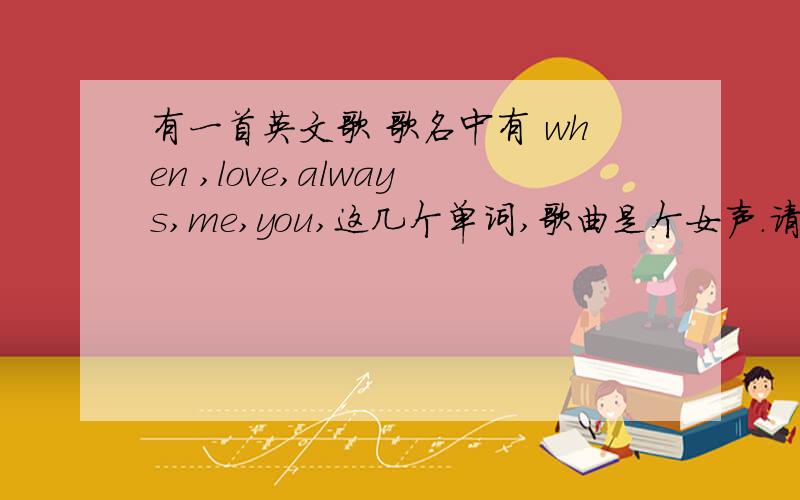 有一首英文歌 歌名中有 when ,love,always,me,you,这几个单词,歌曲是个女声.请大家帮忙搜索下哈···有一首英文歌 歌名中有 when ,love,always,me,you,这几个单词,歌曲是个女声,歌曲的感觉跟Lenka的《The