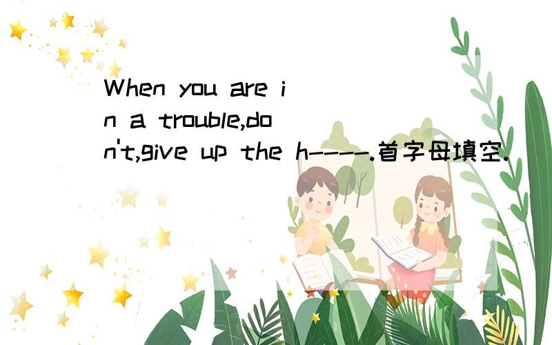 When you are in a trouble,don't,give up the h----.首字母填空.