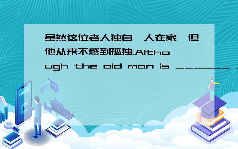 虽然这位老人独自一人在家,但他从来不感到孤独.Although the old man is ______ ______ ______,he never_____ ____.