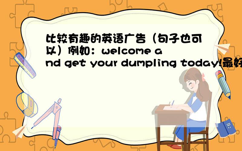 比较有趣的英语广告（句子也可以）例如：welcome and get your dumpling today!最好是有关食品店的,会给更加高的分哦!