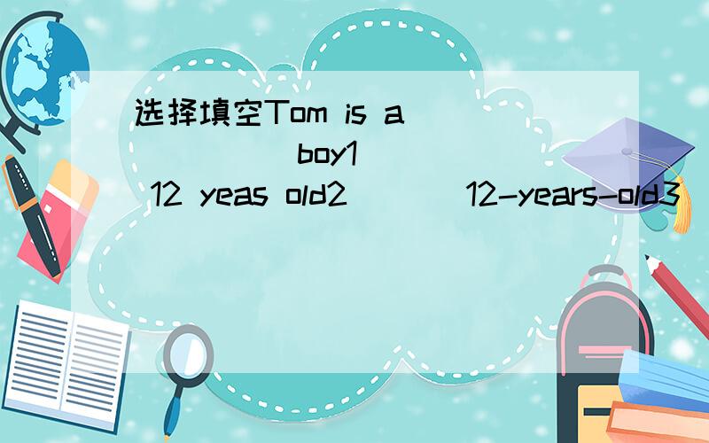 选择填空Tom is a_______boy1      12 yeas old2       12-years-old3       12-year-old第二个和第三个不一样哦!