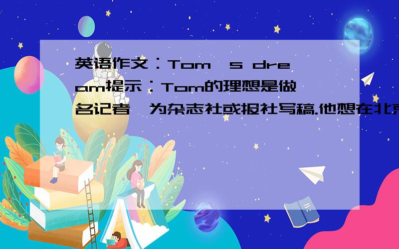 英语作文：Tom's dream提示：Tom的理想是做一名记者,为杂志社或报社写稿.他想在北京工作,因为那是中国的首都,那里是旅游观光的好地方,有许多名胜古迹,并能见到很多名人.