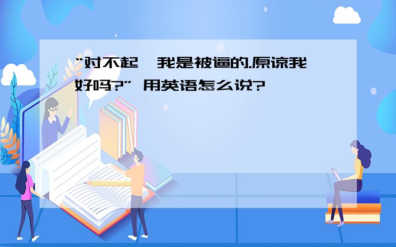 “对不起,我是被逼的.原谅我好吗?” 用英语怎么说?