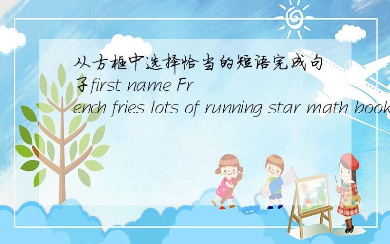 从方框中选择恰当的短语完成句子first name French fries lots of running star math bookLook!Your _____________ is on the chairI'm Mary Clark.Mary is my _____________Sally has ___________ good friendsThat _________ runs for six hours every