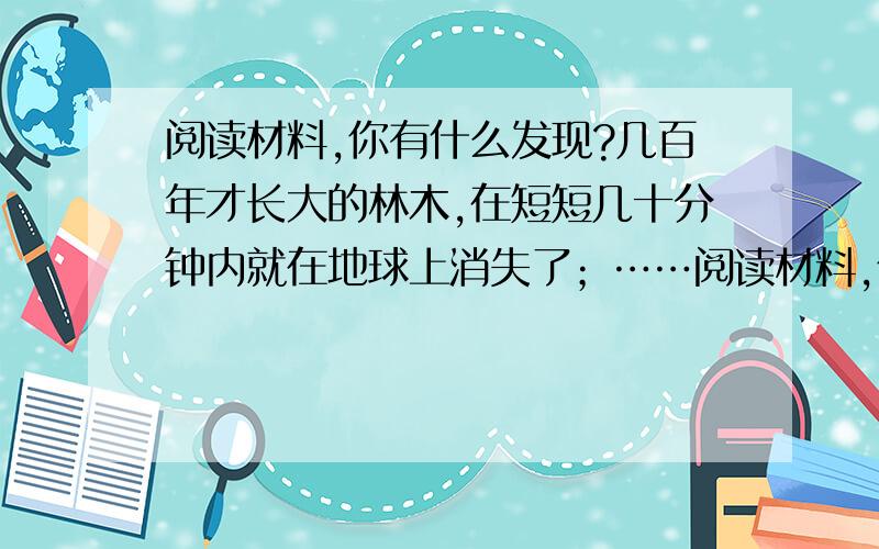 阅读材料,你有什么发现?几百年才长大的林木,在短短几十分钟内就在地球上消失了；……阅读材料,你有什么发现?材料一 几百年才长大的林木,在短短几十分钟内就在地球上消失了；上千年才