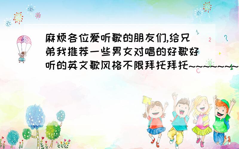 麻烦各位爱听歌的朋友们,给兄弟我推荐一些男女对唱的好歌好听的英文歌风格不限拜托拜托~~~~~~~~~~~~~~~~~~~~~~~~~~~~~~比较能吸引耳朵的英文歌和男女对唱的歌曲皆可.要详细哦!