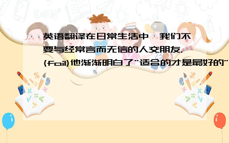 英语翻译在日常生活中,我们不要与经常言而无信的人交朋友.(fail)他渐渐明白了“适合的才是最好的”这个真理(suit)父母在整天忙于工作的时候,不要忽视孩子的成长（engage）