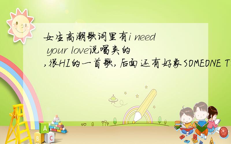 女生高潮歌词里有i need your love说唱类的,很HI的一首歌,后面还有好象SOMEONE TO COME COME COME TO HOME?一楼二楼的朋友谢谢你们,不是那两首歌,歌词高潮是I NEED YOUR LOVE（或YOUR NOW）OH OH OH 然后还有句