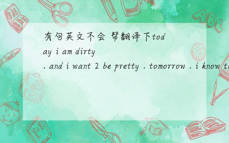 有句英文不会 帮翻译下today i am dirty . and i want 2 be pretty . tomorrow . i know that i'm just dirt . we are the nobadies .we wanna be somebodies .when we're dead