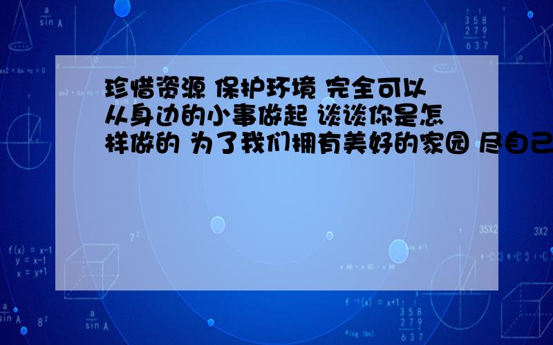 珍惜资源 保护环境 完全可以从身边的小事做起 谈谈你是怎样做的 为了我们拥有美好的家园 尽自己的一份力量急