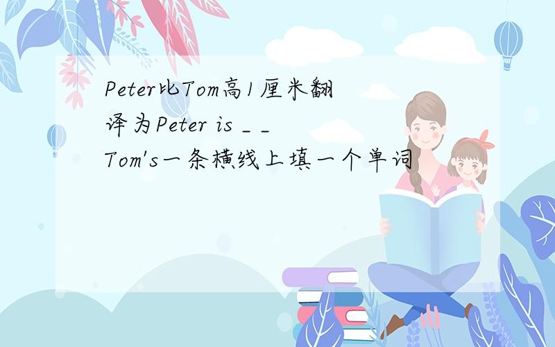 Peter比Tom高1厘米翻译为Peter is _ _Tom's一条横线上填一个单词