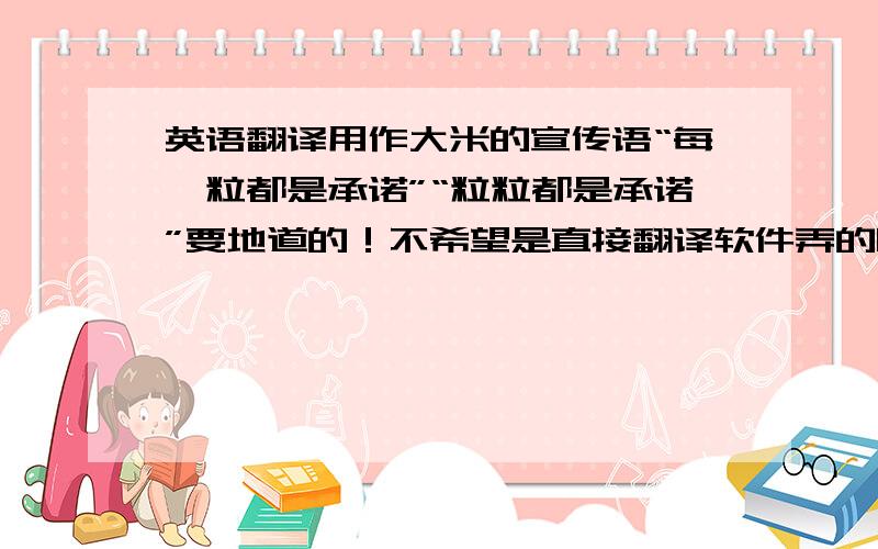 英语翻译用作大米的宣传语“每一粒都是承诺”“粒粒都是承诺”要地道的！不希望是直接翻译软件弄的哦