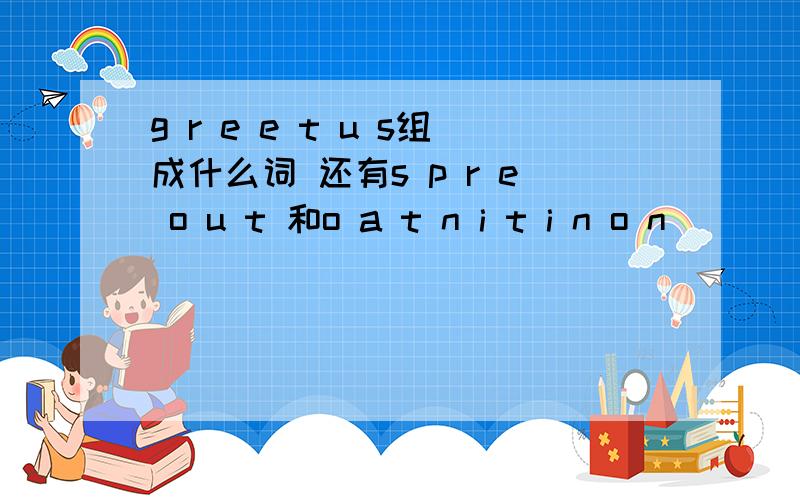 g r e e t u s组成什么词 还有s p r e o u t 和o a t n i t i n o n